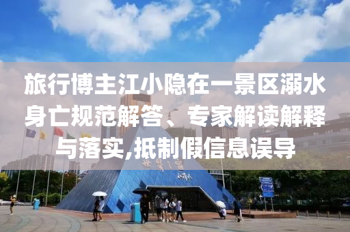 旅行博主江小隱在一景區(qū)溺水身亡規(guī)范解答、專家解讀解釋與落實(shí),抵制假信息誤導(dǎo)