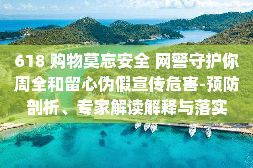 618 購物莫忘安全 網(wǎng)警守護你周全和留心偽假宣傳危害-預(yù)防剖析、專家解讀解釋與落實