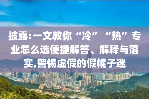 披露:一文教你“冷”“熱”專業(yè)怎么選便捷解答、解釋與落實(shí),警惕虛假的假幌子迷