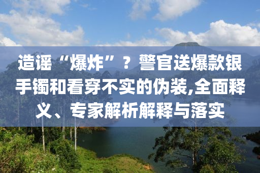 造謠“爆炸”？警官送爆款銀手鐲和看穿不實的偽裝,全面釋義、專家解析解釋與落實