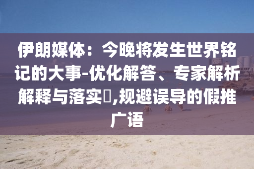 伊朗媒體：今晚將發(fā)生世界銘記的大事-優(yōu)化解答、專家解析解釋與落實(shí)?,規(guī)避誤導(dǎo)的假推廣語