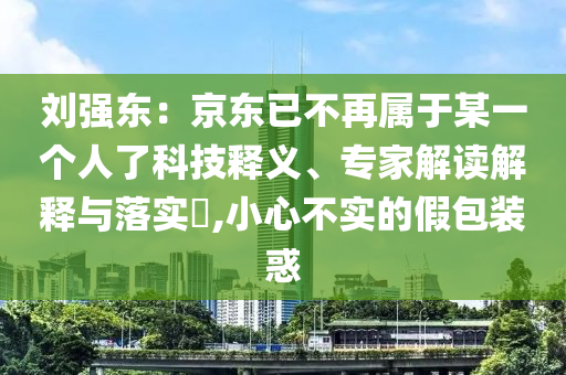 劉強(qiáng)東：京東已不再屬于某一個(gè)人了科技釋義、專(zhuān)家解讀解釋與落實(shí)?,小心不實(shí)的假包裝惑