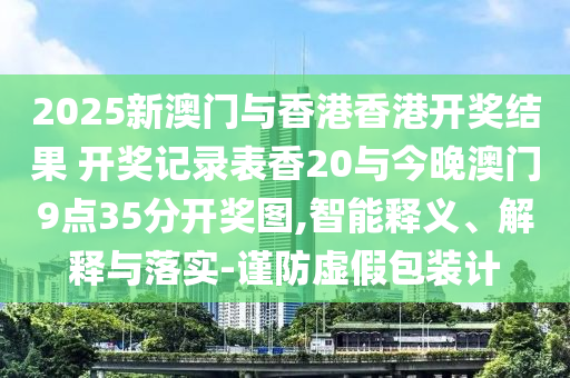 2025新澳門與香港香港開獎結(jié)果 開獎記錄表香20與今晚澳門9點35分開獎圖,智能釋義、解釋與落實-謹防虛假包裝計