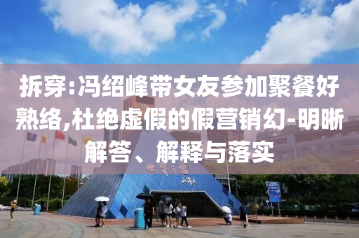 拆穿:馮紹峰帶女友參加聚餐好熟絡(luò),杜絕虛假的假營(yíng)銷幻-明晰解答、解釋與落實(shí)