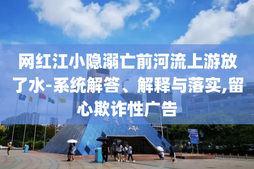 網(wǎng)紅江小隱溺亡前河流上游放了水-系統(tǒng)解答、解釋與落實(shí),留心欺詐性廣告