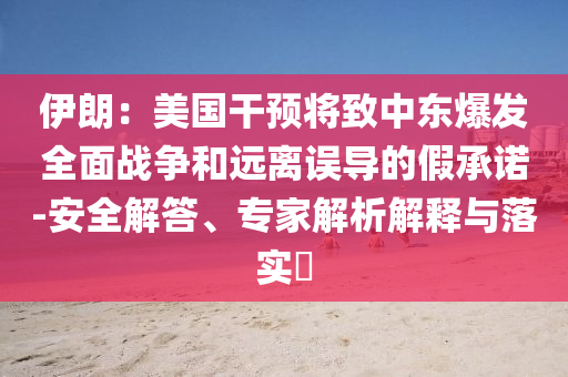 伊朗：美國干預(yù)將致中東爆發(fā)全面戰(zhàn)爭和遠(yuǎn)離誤導(dǎo)的假承諾-安全解答、專家解析解釋與落實(shí)?