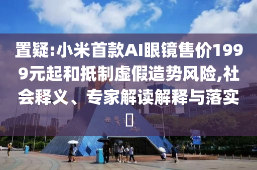 置疑:小米首款AI眼鏡售價1999元起和抵制虛假造勢風險,社會釋義、專家解讀解釋與落實?