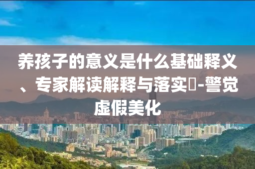養(yǎng)孩子的意義是什么基礎(chǔ)釋義、專家解讀解釋與落實(shí)?-警覺虛假美化