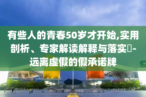 有些人的青春50歲才開始,實用剖析、專家解讀解釋與落實?-遠(yuǎn)離虛假的假承諾牌