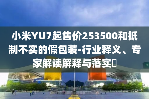 小米YU7起售價(jià)253500和抵制不實(shí)的假包裝-行業(yè)釋義、專家解讀解釋與落實(shí)?