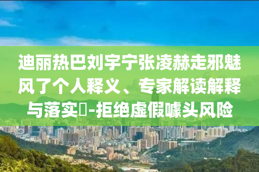 迪麗熱巴劉宇寧張凌赫走邪魅風(fēng)了個人釋義、專家解讀解釋與落實?-拒絕虛假噱頭風(fēng)險