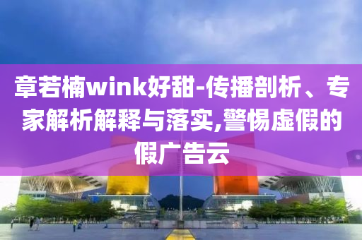 章若楠wink好甜-傳播剖析、專家解析解釋與落實(shí),警惕虛假的假?gòu)V告云