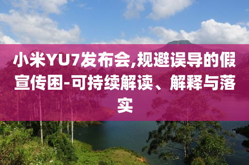 小米YU7發(fā)布會,規(guī)避誤導(dǎo)的假宣傳困-可持續(xù)解讀、解釋與落實