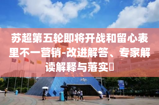 蘇超第五輪即將開戰(zhàn)和留心表里不一營銷-改進(jìn)解答、專家解讀解釋與落實?