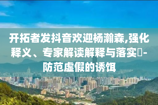 開拓者發(fā)抖音歡迎楊瀚森,強(qiáng)化釋義、專家解讀解釋與落實(shí)?-防范虛假的誘餌