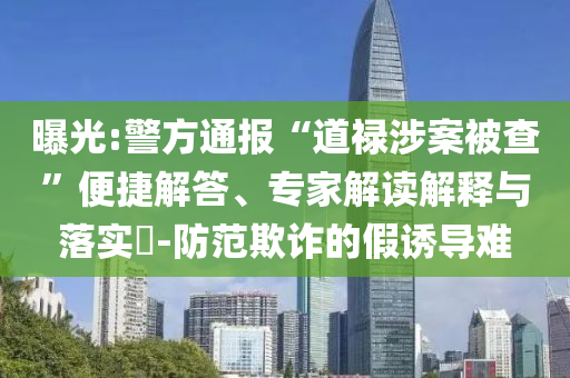 曝光:警方通報“道祿涉案被查”便捷解答、專家解讀解釋與落實?-防范欺詐的假誘導(dǎo)難