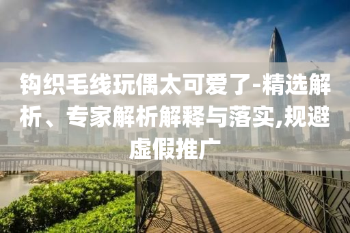鉤織毛線玩偶太可愛了-精選解析、專家解析解釋與落實(shí),規(guī)避虛假推廣