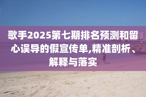 歌手2025第七期排名預測和留心誤導的假宣傳單,精準剖析、解釋與落實