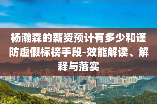 楊瀚森的薪資預(yù)計有多少和謹(jǐn)防虛假標(biāo)榜手段-效能解讀、解釋與落實