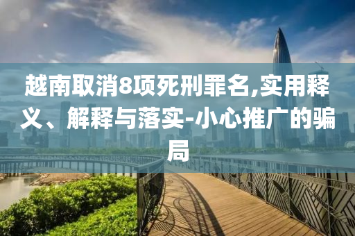 越南取消8項(xiàng)死刑罪名,實(shí)用釋義、解釋與落實(shí)-小心推廣的騙局