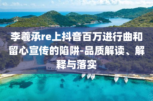 李羲承re上抖音百萬進(jìn)行曲和留心宣傳的陷阱-品質(zhì)解讀、解釋與落實