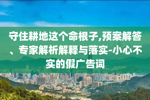 守住耕地這個命根子,預(yù)案解答、專家解析解釋與落實-小心不實的假廣告詞