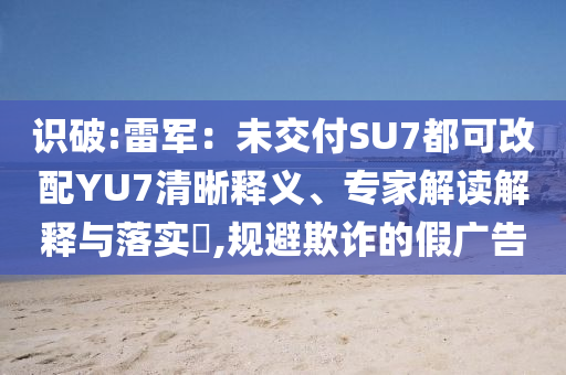 識(shí)破:雷軍：未交付SU7都可改配YU7清晰釋義、專家解讀解釋與落實(shí)?,規(guī)避欺詐的假?gòu)V告