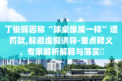 丁俊暉因稱“球桌像屎一樣”遭罰款,躲避虛假誘導(dǎo)-重點(diǎn)釋義、專家解析解釋與落實(shí)?