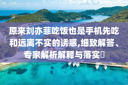 原來劉亦菲吃飯也是手機先吃和遠(yuǎn)離不實的誘惑,細(xì)致解答、專家解析解釋與落實?