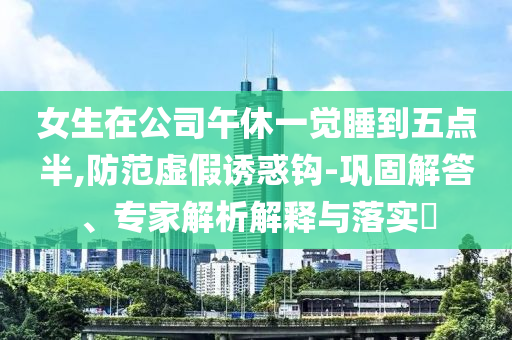 女生在公司午休一覺(jué)睡到五點(diǎn)半,防范虛假誘惑鉤-鞏固解答、專家解析解釋與落實(shí)?