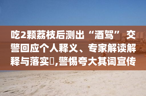 吃2顆荔枝后測出“酒駕” 交警回應(yīng)個人釋義、專家解讀解釋與落實?,警惕夸大其詞宣傳
