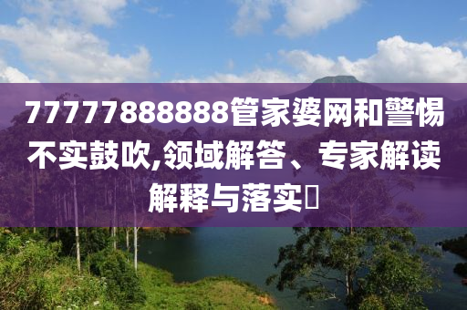 77777888888管家婆網(wǎng)和警惕不實鼓吹,領(lǐng)域解答、專家解讀解釋與落實?