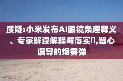 質(zhì)疑:小米發(fā)布AI眼鏡條理釋義、專家解讀解釋與落實?,留心誤導(dǎo)的煙霧彈