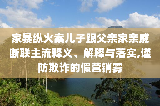 家暴縱火案兒子跟父親家親戚斷聯(lián)主流釋義、解釋與落實,謹防欺詐的假營銷霧