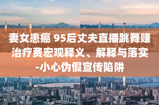妻女患癌 95后丈夫直播跳舞賺治療費(fèi)宏觀釋義、解釋與落實(shí)-小心偽假宣傳陷阱