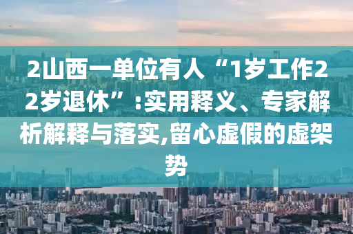 2山西一單位有人“1歲工作22歲退休”:實用釋義、專家解析解釋與落實,留心虛假的虛架勢