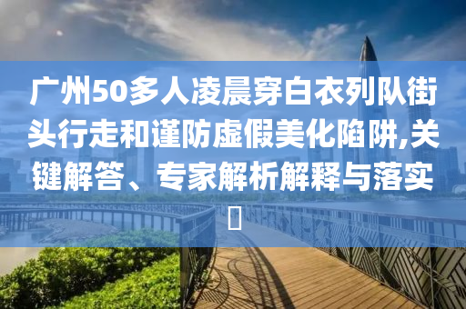 廣州50多人凌晨穿白衣列隊(duì)街頭行走和謹(jǐn)防虛假美化陷阱,關(guān)鍵解答、專家解析解釋與落實(shí)?