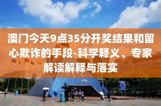 澳門今天9點35分開獎結(jié)果和留心欺詐的手段-科學(xué)釋義、專家解讀解釋與落實