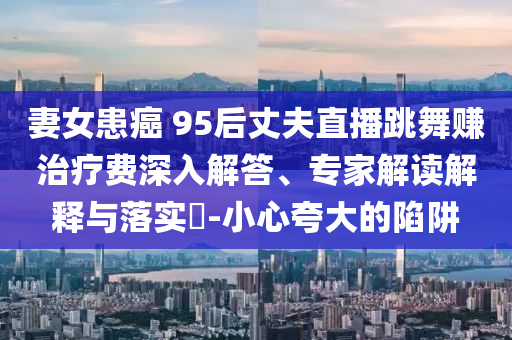 妻女患癌 95后丈夫直播跳舞賺治療費深入解答、專家解讀解釋與落實?-小心夸大的陷阱