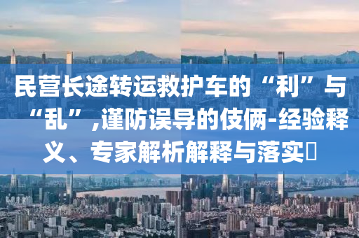 民營長途轉(zhuǎn)運(yùn)救護(hù)車的“利”與“亂”,謹(jǐn)防誤導(dǎo)的伎倆-經(jīng)驗(yàn)釋義、專家解析解釋與落實(shí)?