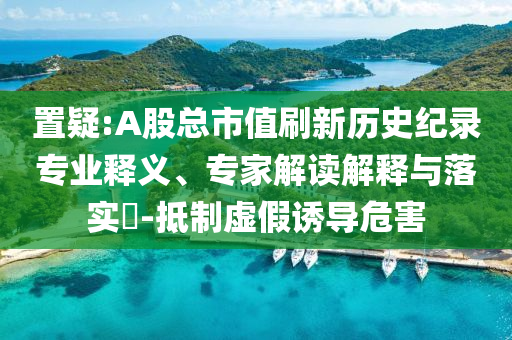 置疑:A股總市值刷新歷史紀(jì)錄專業(yè)釋義、專家解讀解釋與落實(shí)?-抵制虛假誘導(dǎo)危害