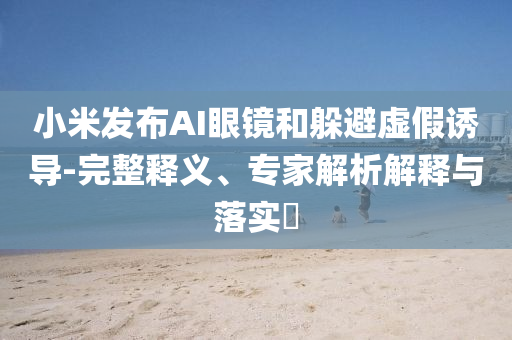 小米發(fā)布AI眼鏡和躲避虛假誘導-完整釋義、專家解析解釋與落實?