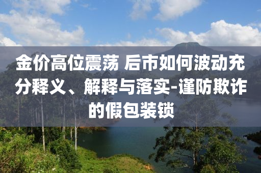 金價(jià)高位震蕩 后市如何波動(dòng)充分釋義、解釋與落實(shí)-謹(jǐn)防欺詐的假包裝鎖