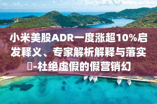 小米美股ADR一度漲超10%啟發(fā)釋義、專家解析解釋與落實(shí)?-杜絕虛假的假營銷幻