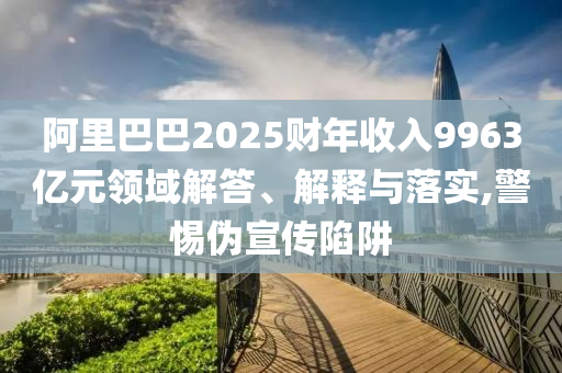 阿里巴巴2025財(cái)年收入9963億元領(lǐng)域解答、解釋與落實(shí),警惕偽宣傳陷阱