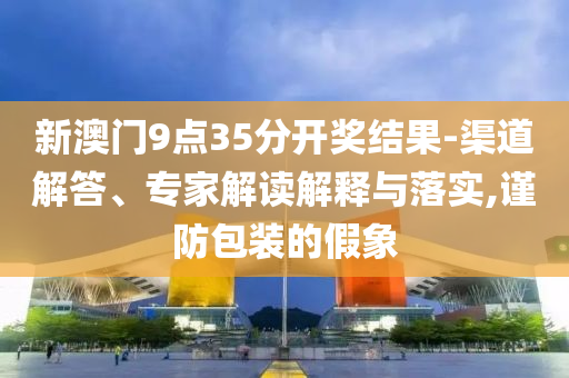 新澳門9點(diǎn)35分開獎(jiǎng)結(jié)果-渠道解答、專家解讀解釋與落實(shí),謹(jǐn)防包裝的假象