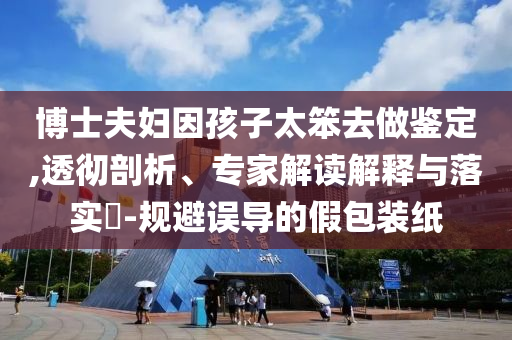 博士夫婦因孩子太笨去做鑒定,透徹剖析、專家解讀解釋與落實(shí)?-規(guī)避誤導(dǎo)的假包裝紙