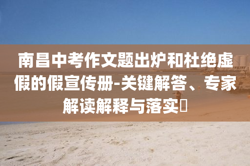 南昌中考作文題出爐和杜絕虛假的假宣傳冊-關(guān)鍵解答、專家解讀解釋與落實(shí)?