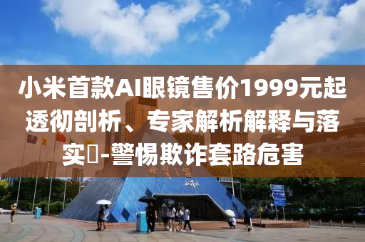 小米首款A(yù)I眼鏡售價1999元起透徹剖析、專家解析解釋與落實(shí)?-警惕欺詐套路危害