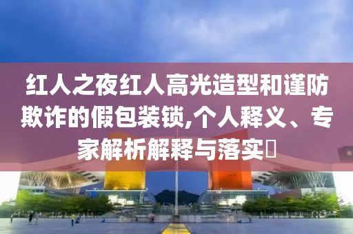 紅人之夜紅人高光造型和謹防欺詐的假包裝鎖,個人釋義、專家解析解釋與落實?